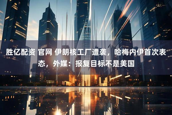胜亿配资 官网 伊朗核工厂遭袭，哈梅内伊首次表态，外媒：报复目标不是美国