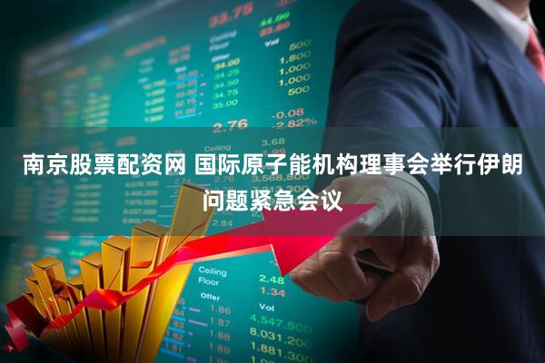 南京股票配资网 国际原子能机构理事会举行伊朗问题紧急会议