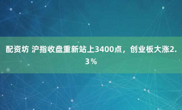 配资坊 沪指收盘重新站上3400点，创业板大涨2.3％