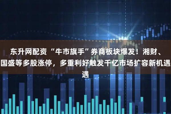 东升网配资 “牛市旗手”券商板块爆发！湘财、国盛等多股涨停，多重利好触发千亿市场扩容新机遇