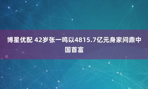 博星优配 42岁张一鸣以4815.7亿元身家问鼎中国首富