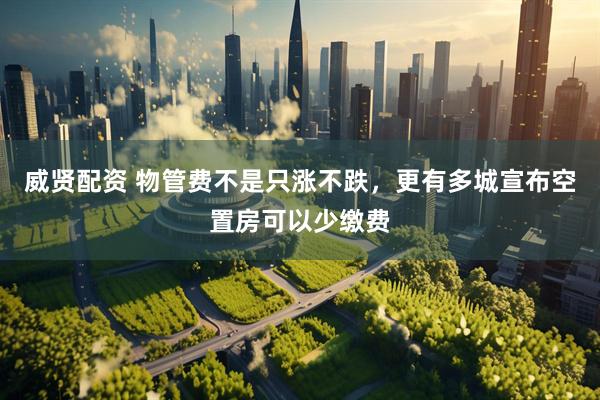 威贤配资 物管费不是只涨不跌，更有多城宣布空置房可以少缴费