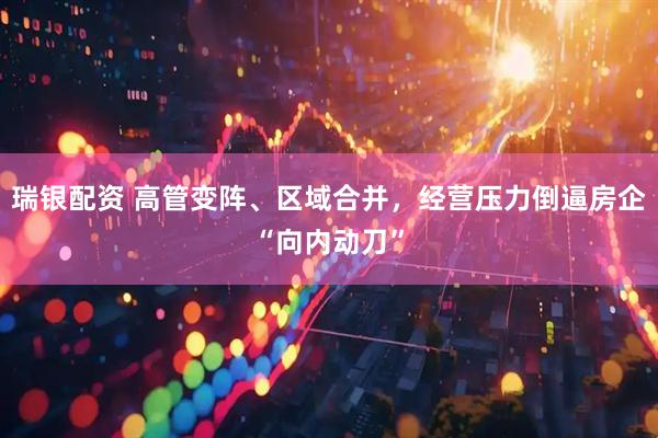 瑞银配资 高管变阵、区域合并，经营压力倒逼房企“向内动刀”