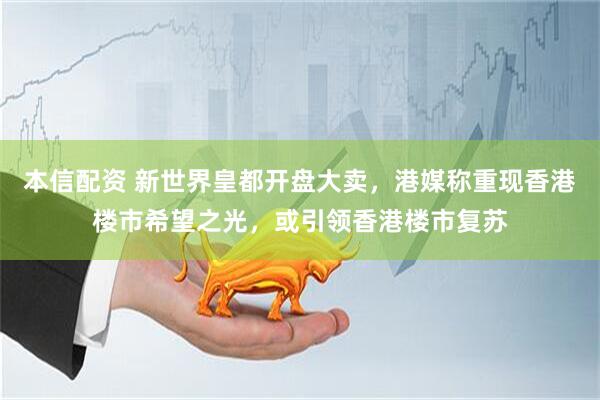 本信配资 新世界皇都开盘大卖，港媒称重现香港楼市希望之光，或引领香港楼市复苏