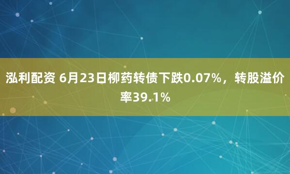 泓利配资 6月23日柳药转债下跌0.07%，转股溢价率39.1%