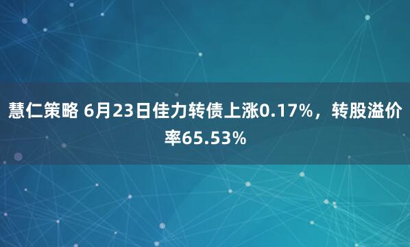 慧仁策略 6月23日佳力转债上涨0.17%，转股溢价率65.53%
