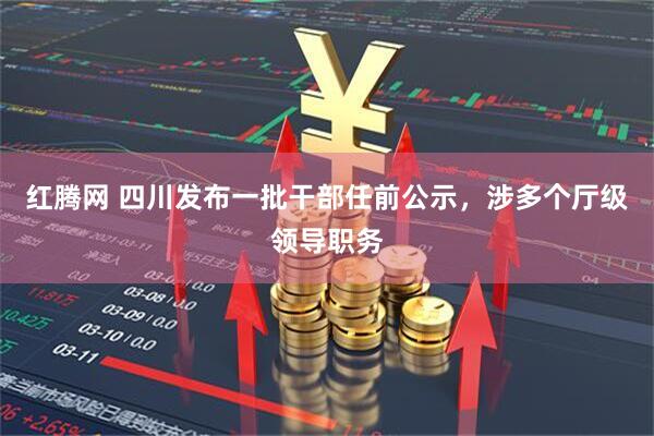 红腾网 四川发布一批干部任前公示，涉多个厅级领导职务