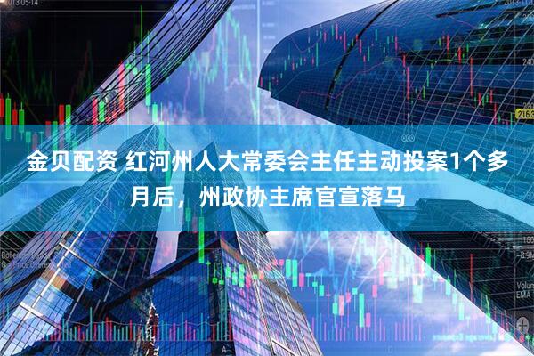 金贝配资 红河州人大常委会主任主动投案1个多月后，州政协主席官宣落马