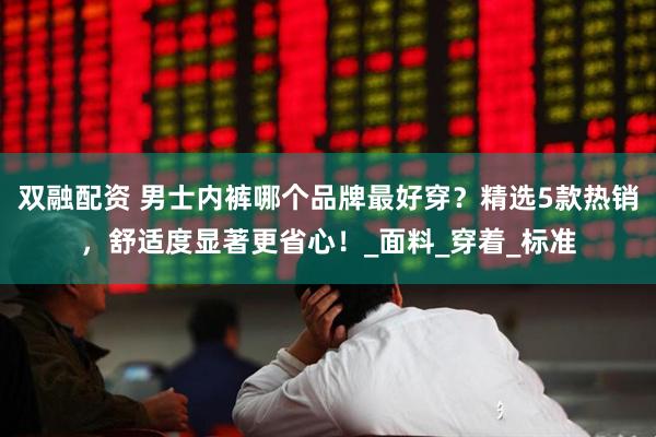 双融配资 男士内裤哪个品牌最好穿？精选5款热销，舒适度显著更省心！_面料_穿着_标准