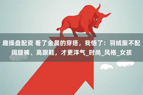 趣操盘配资 看了金晨的穿搭，我悟了：羽绒服不配阔腿裤、高跟鞋，才更洋气_时尚_风格_女孩