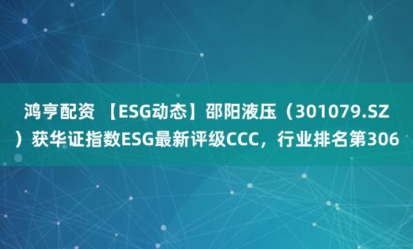 鸿亨配资 【ESG动态】邵阳液压（301079.SZ）获华证指数ESG最新评级CCC，行业排名第306