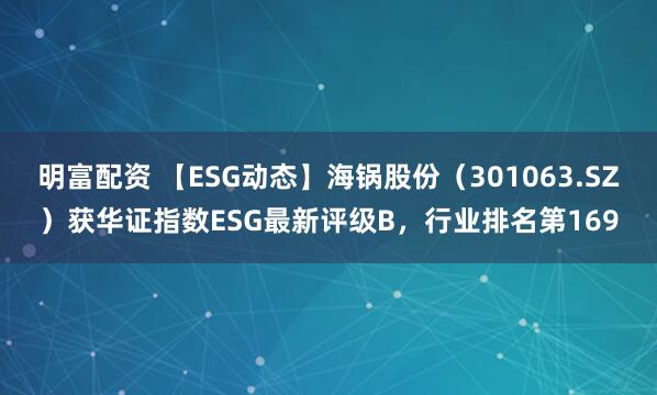 明富配资 【ESG动态】海锅股份（301063.SZ）获华证指数ESG最新评级B，行业排名第169