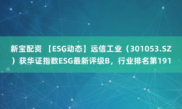 新宝配资 【ESG动态】远信工业（301053.SZ）获华证指数ESG最新评级B，行业排名第191