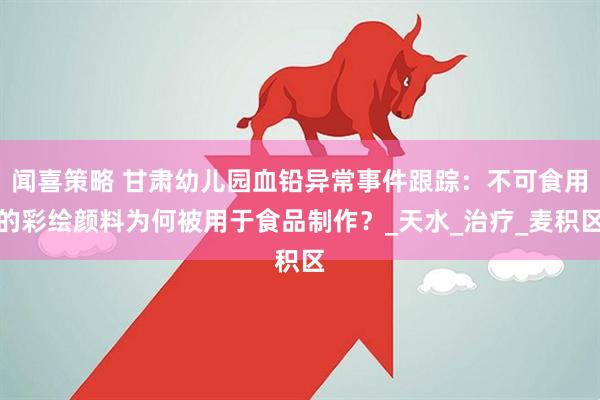 闻喜策略 甘肃幼儿园血铅异常事件跟踪：不可食用的彩绘颜料为何被用于食品制作？_天水_治疗_麦积区