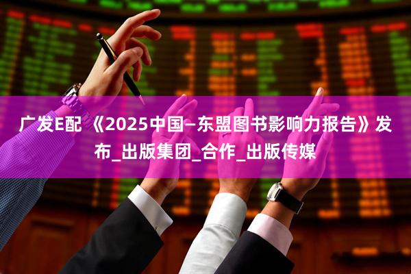 广发E配 《2025中国—东盟图书影响力报告》发布_出版集团_合作_出版传媒