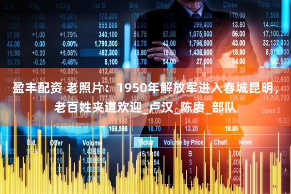 盈丰配资 老照片：1950年解放军进入春城昆明，老百姓夹道欢迎_卢汉_陈赓_部队