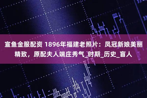 宣鱼金服配资 1896年福建老照片：凤冠新娘美丽精致，原配夫人端庄秀气_时期_历史_盲人