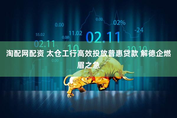 淘配网配资 太仓工行高效投放普惠贷款 解德企燃眉之急