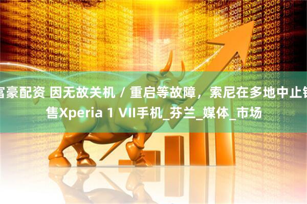 富豪配资 因无故关机 / 重启等故障，索尼在多地中止销售Xperia 1 VII手机_芬兰_媒体_市场