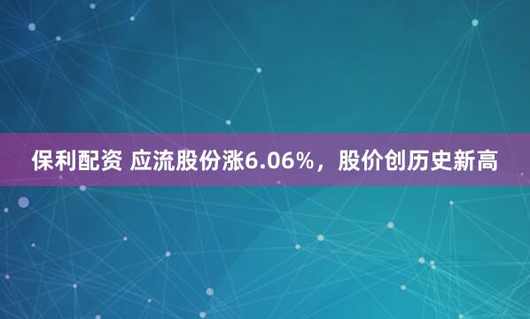 保利配资 应流股份涨6.06%，股价创历史新高