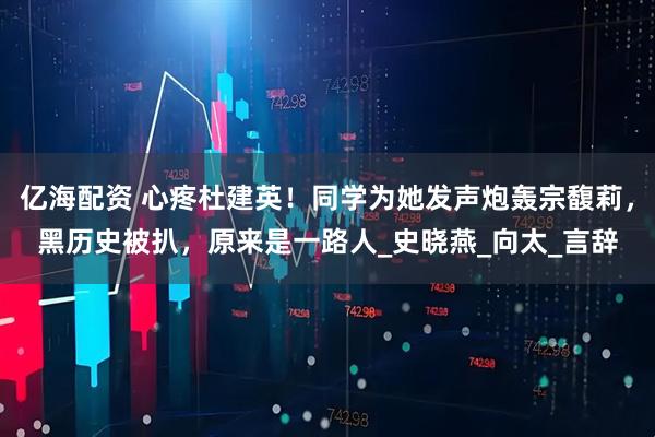 亿海配资 心疼杜建英！同学为她发声炮轰宗馥莉，黑历史被扒，原来是一路人_史晓燕_向太_言辞
