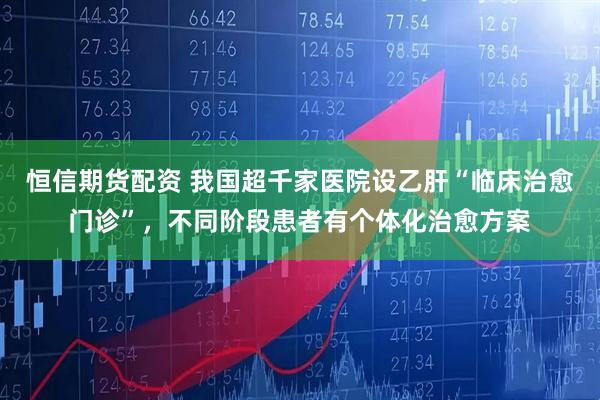 恒信期货配资 我国超千家医院设乙肝“临床治愈门诊”，不同阶段患者有个体化治愈方案