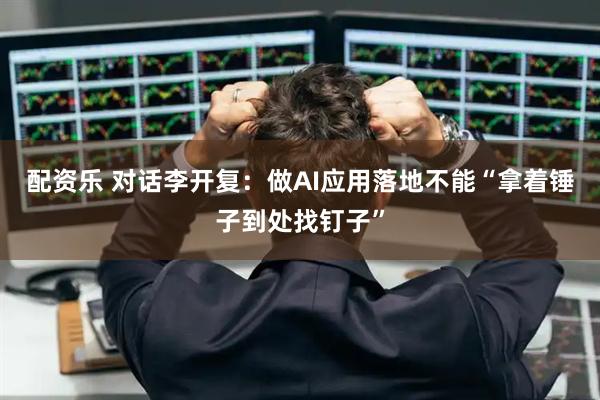 配资乐 对话李开复：做AI应用落地不能“拿着锤子到处找钉子”