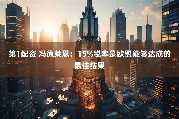 第1配资 冯德莱恩：15%税率是欧盟能够达成的最佳结果