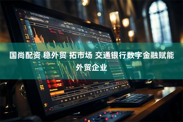 国尚配资 稳外贸 拓市场 交通银行数字金融赋能外贸企业