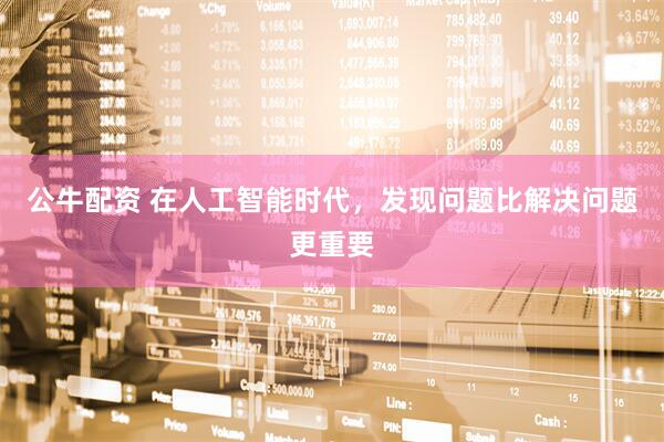 公牛配资 在人工智能时代,发现问题比解决问题更重要