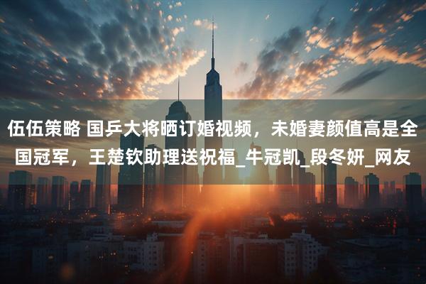 伍伍策略 国乒大将晒订婚视频，未婚妻颜值高是全国冠军，王楚钦助理送祝福_牛冠凯_段冬妍_网友