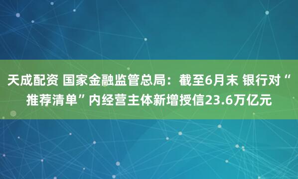 天成配资 国家金融监管总局：截至6月末 银行对“推荐清单”内经营主体新增授信23.6万亿元