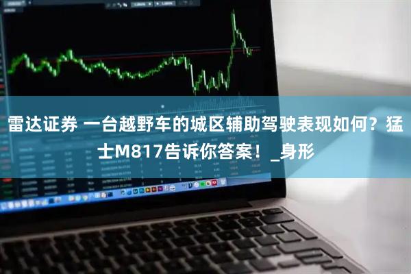 雷达证券 一台越野车的城区辅助驾驶表现如何？猛士M817告诉你答案！_身形