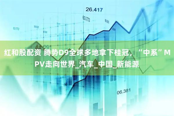 红和股配资 腾势D9全球多地拿下桂冠，“中系”MPV走向世界_汽车_中国_新能源
