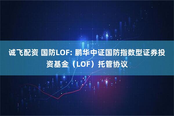 诚飞配资 国防LOF: 鹏华中证国防指数型证券投资基金（LOF）托管协议