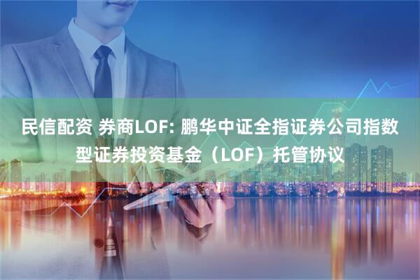 民信配资 券商LOF: 鹏华中证全指证券公司指数型证券投资基金（LOF）托管协议