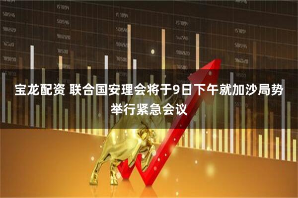 宝龙配资 联合国安理会将于9日下午就加沙局势举行紧急会议