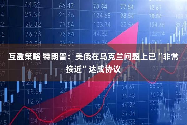 互盈策略 特朗普：美俄在乌克兰问题上已“非常接近”达成协议