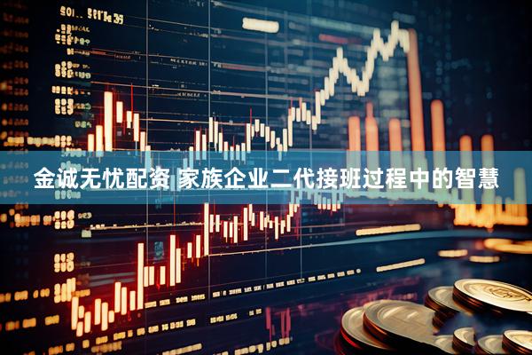 金诚无忧配资 家族企业二代接班过程中的智慧