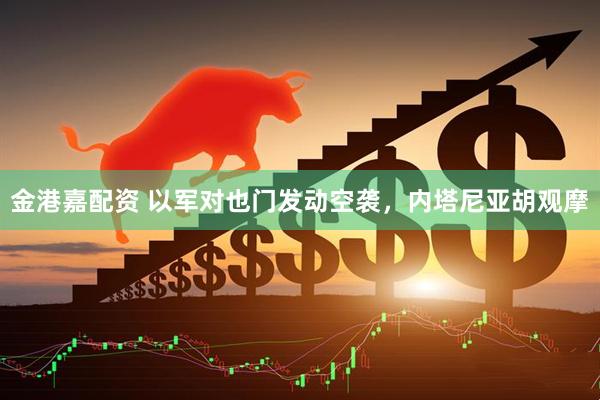 金港嘉配资 以军对也门发动空袭，内塔尼亚胡观摩