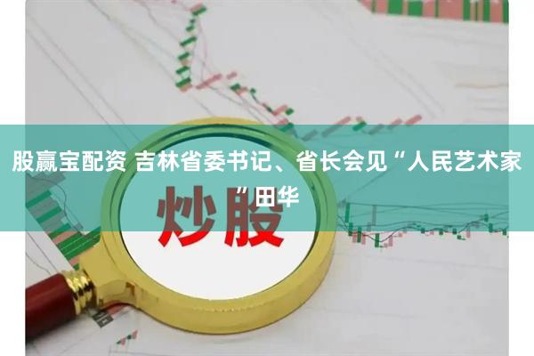 股赢宝配资 吉林省委书记、省长会见“人民艺术家”田华