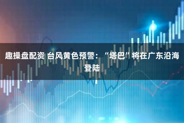 趣操盘配资 台风黄色预警：“塔巴”将在广东沿海登陆