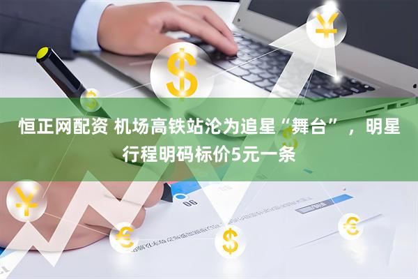 恒正网配资 机场高铁站沦为追星“舞台” ，明星行程明码标价5元一条