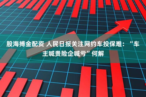股海搏金配资 人民日报关注网约车投保难：“车主喊贵险企喊亏”何解