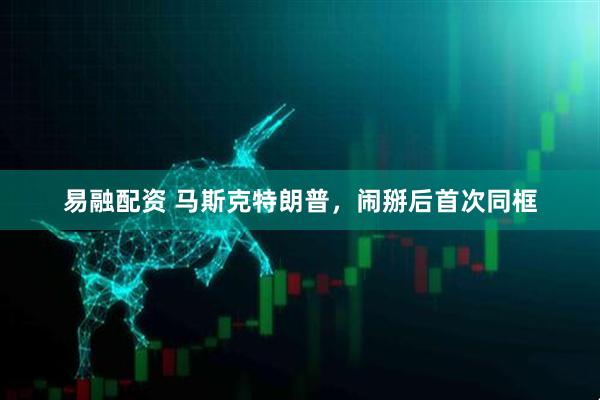 易融配资 马斯克特朗普，闹掰后首次同框