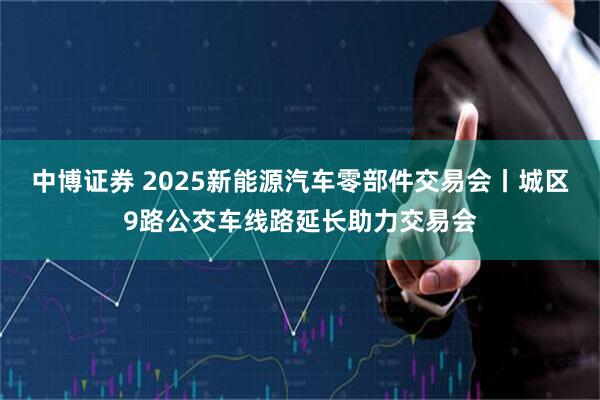 中博证券 2025新能源汽车零部件交易会丨城区9路公交车线路延长助力交易会