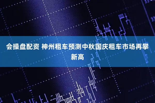 会操盘配资 神州租车预测中秋国庆租车市场再攀新高
