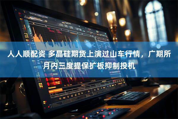 人人顺配资 多晶硅期货上演过山车行情,广期所月内三度提保扩板抑制投机