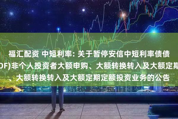 福汇配资 中短利率: 关于暂停安信中短利率债债券型证券投资基金(LOF)非个人投资者大额申购、大额转换转入及大额定期定额投资业务的公告