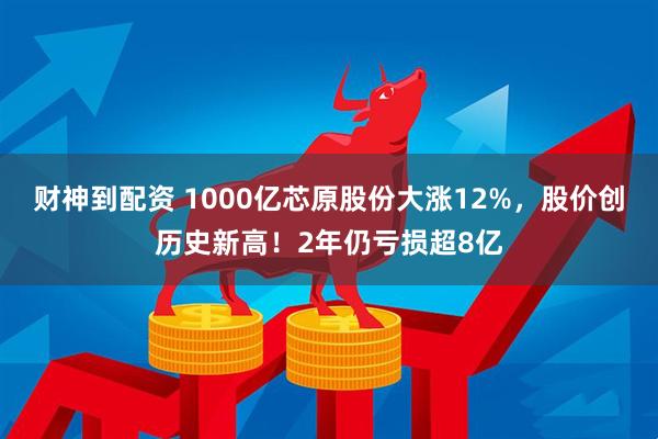 财神到配资 1000亿芯原股份大涨12%,股价创历史新高!2年仍亏损超8亿